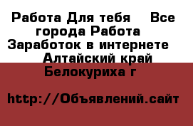 Работа Для тебя  - Все города Работа » Заработок в интернете   . Алтайский край,Белокуриха г.